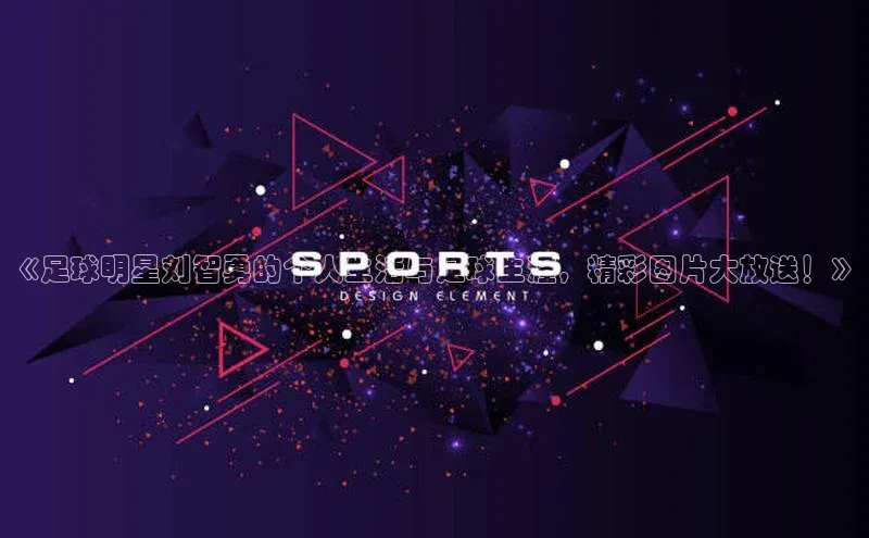 凯发app官网入口百度 H5《足球明星刘智勇的个人生活与足球生涯，精彩图片大放送！》