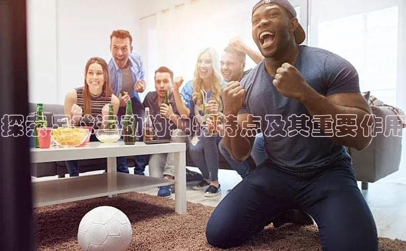 K8凯发(中国)天生赢家·一触即发百度游戏开放平台探索足球运动的独特特点及其重要作用