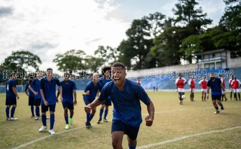 凯发官网首页入口每日互动揭秘足球运动员妻子身份：谁是足球明星的另一半？