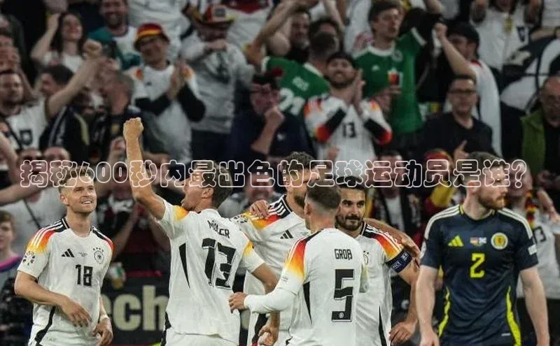 凯时k8国际官网下载中文在线揭秘600秒内最出色的足球运动员是谁？