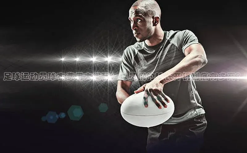 凯发K8国际首页登录入口神思电子足球运动员球衣费用大揭秘：球员们的球衣开销到底有多高？