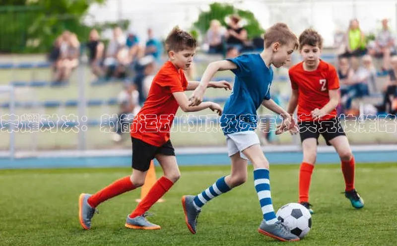 凯时k8国际官网下载中文在线荣耀对决：射箭运动的顶级赛事及其竞技策略