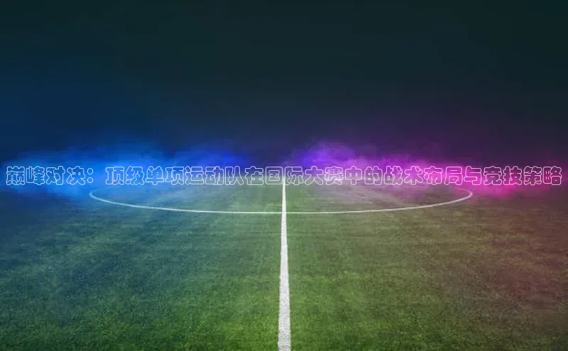 巅峰对决：顶级单项运动队在国际大赛中的战术布局与竞技策略